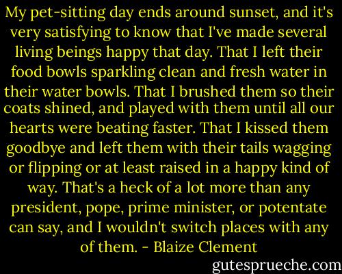 My pet-sitting day ends around sunset, and it's very satisfying to know that I've made several living beings happy that day. That I left their food bowls sparkling clean and fresh water in their water bowls. That I brushed them so their coats shined, and played with them until all our hearts were beating faster. That I kissed them goodbye and left them with their tails wagging or flipping or at least raised in a happy kind of way. That's a heck of a lot more than any president, pope, prime minister, or potentate can say, and I wouldn't switch places with any of them. - Blaize Clement