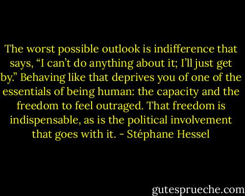 The worst possible outlook is indifference that says, “I can’t do anything about it; I’ll just get by.” Behaving like that deprives you of one of the essentials of being human: the capacity and the freedom to feel outraged. That freedom is indispensable, as is the political involvement that goes with it. - Stéphane Hessel