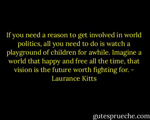 If you need a reason to get involved in world politics, all you need to do is watch a playground of children for awhile. Imagine a world that happy and free all the time, that vision is the future worth fighting for. - Laurance Kitts