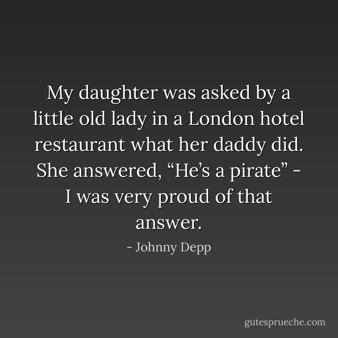 My daughter was asked by a little old lady in a London hotel restaurant what her daddy did. She answered, “He’s a pirate” - I was very proud of that answer. - Johnny Depp