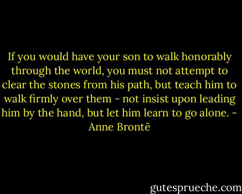 If you would have your son to walk honorably through the world, you must not attempt to clear the stones from his path, but teach him to walk firmly over them - not insist upon leading him by the hand, but let him learn to go alone. - Anne Brontë