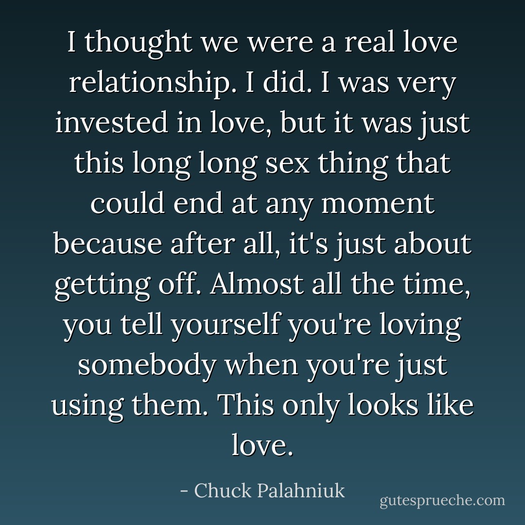I thought we were a real love relationship. I did. I was very invested in love, but it was just this long long sex thing that could end at any moment because after all, it's just about getting off. Almost all the time, you tell yourself you're loving somebody when you're just using them. This only looks like love. - Chuck Palahniuk