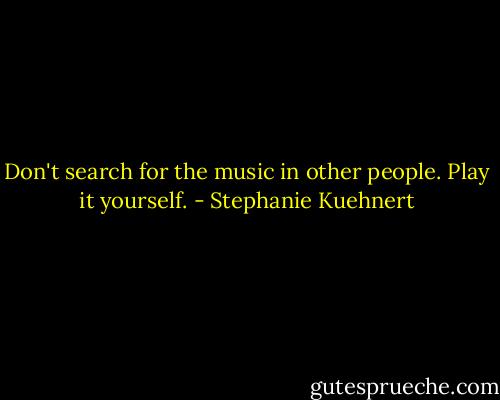 Don't search for the music in other people. Play it yourself. - Stephanie Kuehnert