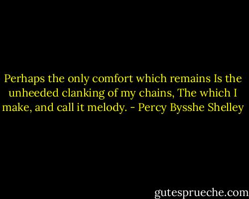 Perhaps the only comfort which remains<br />Is the unheeded clanking of my chains,<br />The which I make, and call it melody. - Percy Bysshe Shelley