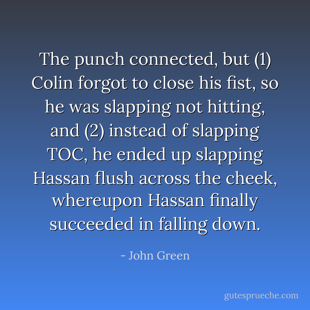 The punch connected, but (1) Colin forgot to close his fist, so he was slapping not hitting, and (2) instead of slapping TOC, he ended up slapping Hassan flush across the cheek, whereupon Hassan finally succeeded in falling down. - John Green