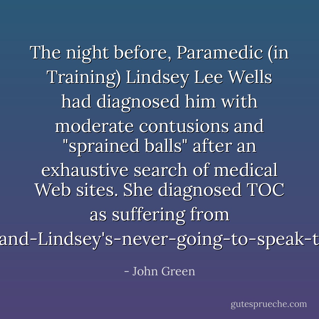 The night before, Paramedic (in Training) Lindsey Lee Wells had diagnosed him with moderate contusions and "sprained balls" after an exhaustive search of medical Web sites. She diagnosed TOC as suffering from 'I'm-an-asshole-and-Lindsey's-never-going-to-speak-to-me-again-itis'. - John Green