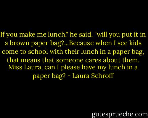 If you make me lunch," he said, "will you put it in a brown paper bag?...Because when I see kids come to school with their lunch in a paper bag, that means that someone cares about them. Miss Laura, can I please have my lunch in a paper bag? - Laura Schroff