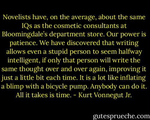 Novelists have, on the average, about the same IQs as the cosmetic consultants at Bloomingdale’s department store. Our power is patience. We have discovered that writing allows even a stupid person to seem halfway intelligent, if only that person will write the same thought over and over again, improving it just a little bit each time. It is a lot like inflating a blimp with a bicycle pump. Anybody can do it. All it takes is time. - Kurt Vonnegut Jr.