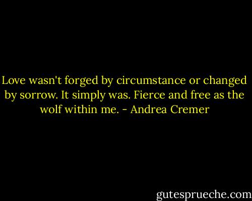 Love wasn't forged by circumstance or changed by sorrow. It simply was. Fierce and free as the wolf within me. - Andrea Cremer