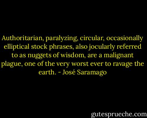 Authoritarian, paralyzing, circular, occasionally elliptical stock phrases, also jocularly referred to as nuggets of wisdom, are a malignant plague, one of the very worst ever to ravage the earth. - José Saramago