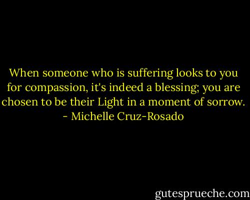 When someone who is suffering looks to you for compassion, it's indeed a blessing; you are chosen to be their Light in a moment of sorrow. - Michelle Cruz-Rosado