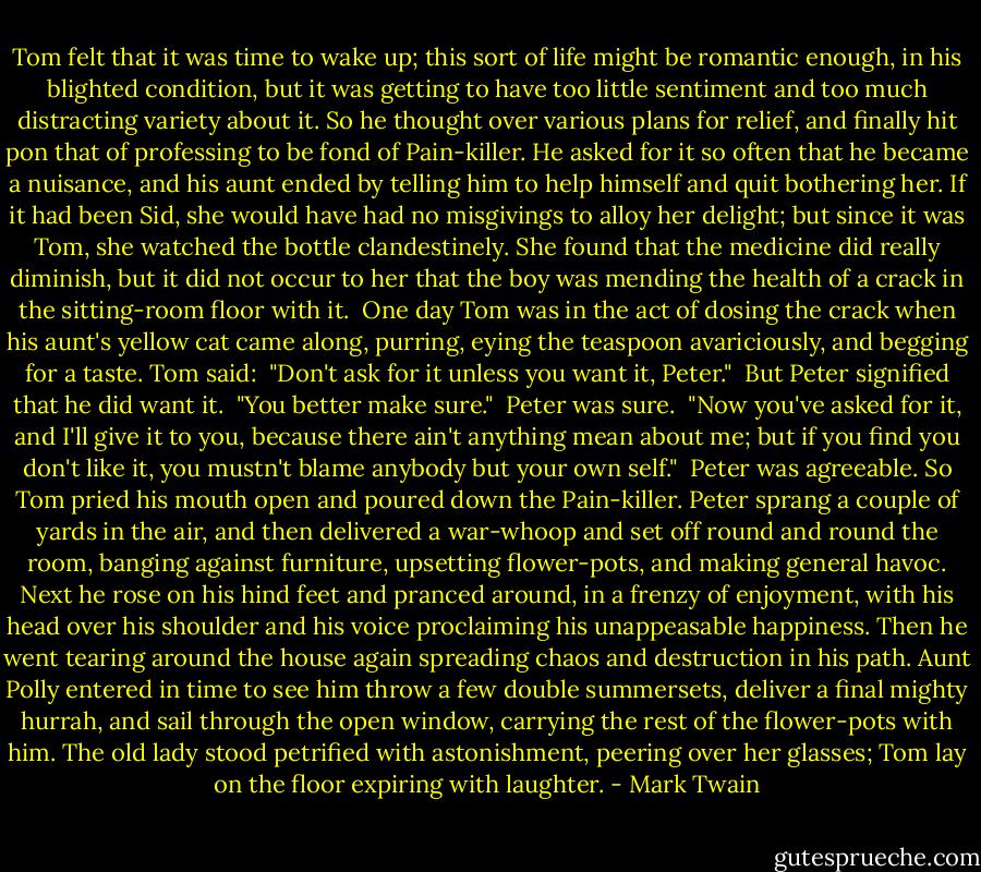 Tom felt that it was time to wake up; this sort of life might be romantic enough, in his blighted condition, but it was getting to have too little sentiment and too much distracting variety about it. So he thought over various plans for relief, and finally hit pon that of professing to be fond of Pain-killer. He asked for it so often that he became a nuisance, and his aunt ended by telling him to help himself and quit bothering her. If it had been Sid, she would have had no misgivings to alloy her delight; but since it was Tom, she watched the bottle clandestinely. She found that the medicine did really diminish, but it did not occur to her that the boy was mending the health of a crack in the sitting-room floor with it.<br /><br />One day Tom was in the act of dosing the crack when his aunt's yellow cat came along, purring, eying the teaspoon avariciously, and begging for a taste. Tom said:<br /><br />"Don't ask for it unless you want it, Peter."<br /><br />But Peter signified that he did want it.<br /><br />"You better make sure."<br /><br />Peter was sure.<br /><br />"Now you've asked for it, and I'll give it to you, because there ain't anything mean about me; but if you find you don't like it, you mustn't blame anybody but your own self."<br /><br />Peter was agreeable. So Tom pried his mouth open and poured down the Pain-killer. Peter sprang a couple of yards in the air, and then delivered a war-whoop and set off round and round the room, banging against furniture, upsetting flower-pots, and making general havoc. Next he rose on his hind feet and pranced around, in a frenzy of enjoyment, with his head over his shoulder and his voice proclaiming his unappeasable happiness. Then he went tearing around the house again spreading chaos and destruction in his path. Aunt Polly entered in time to see him throw a few double summersets, deliver a final mighty hurrah, and sail through the open window, carrying the rest of the flower-pots with him. The old lady stood petrified with astonishment, peering over her glasses; Tom lay on the floor expiring with laughter. - Mark Twain