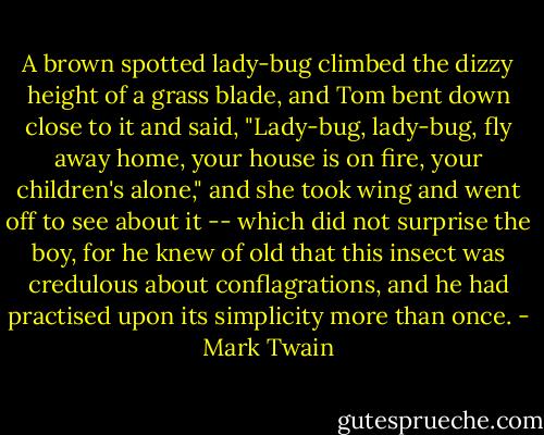 A brown spotted lady-bug climbed the dizzy height of a grass blade, and Tom bent down close to it and said, "Lady-bug, lady-bug, fly away home, your house is on fire, your children's alone," and she took wing and went off to see about it -- which did not surprise the boy, for he knew of old that this insect was credulous about conflagrations, and he had practised upon its simplicity more than once. - Mark Twain