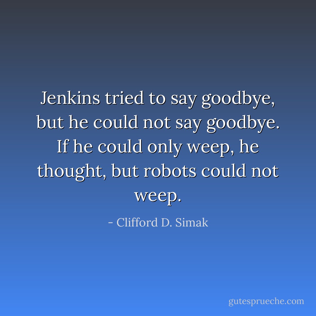 Jenkins tried to say goodbye, but he could not say goodbye. If he could only weep, he thought, but robots could not weep. - Clifford D. Simak