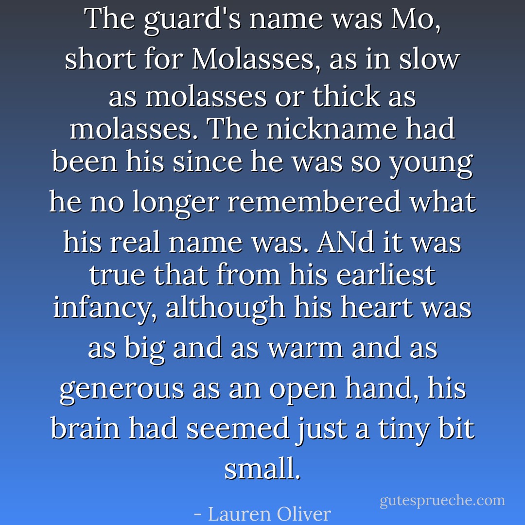 The guard's name was Mo, short for Molasses, as in slow as molasses or thick as molasses. The nickname had been his since he was so young he no longer remembered what his real name was. ANd it was true that from his earliest infancy, although his heart was as big and as warm and as generous as an open hand, his brain had seemed just a tiny bit small. - Lauren Oliver