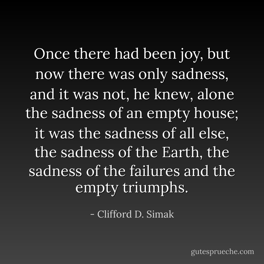 Once there had been joy, but now there was only sadness, and it was not, he knew, alone the sadness of an empty house; it was the sadness of all else, the sadness of the Earth, the sadness of the failures and the empty triumphs. - Clifford D. Simak