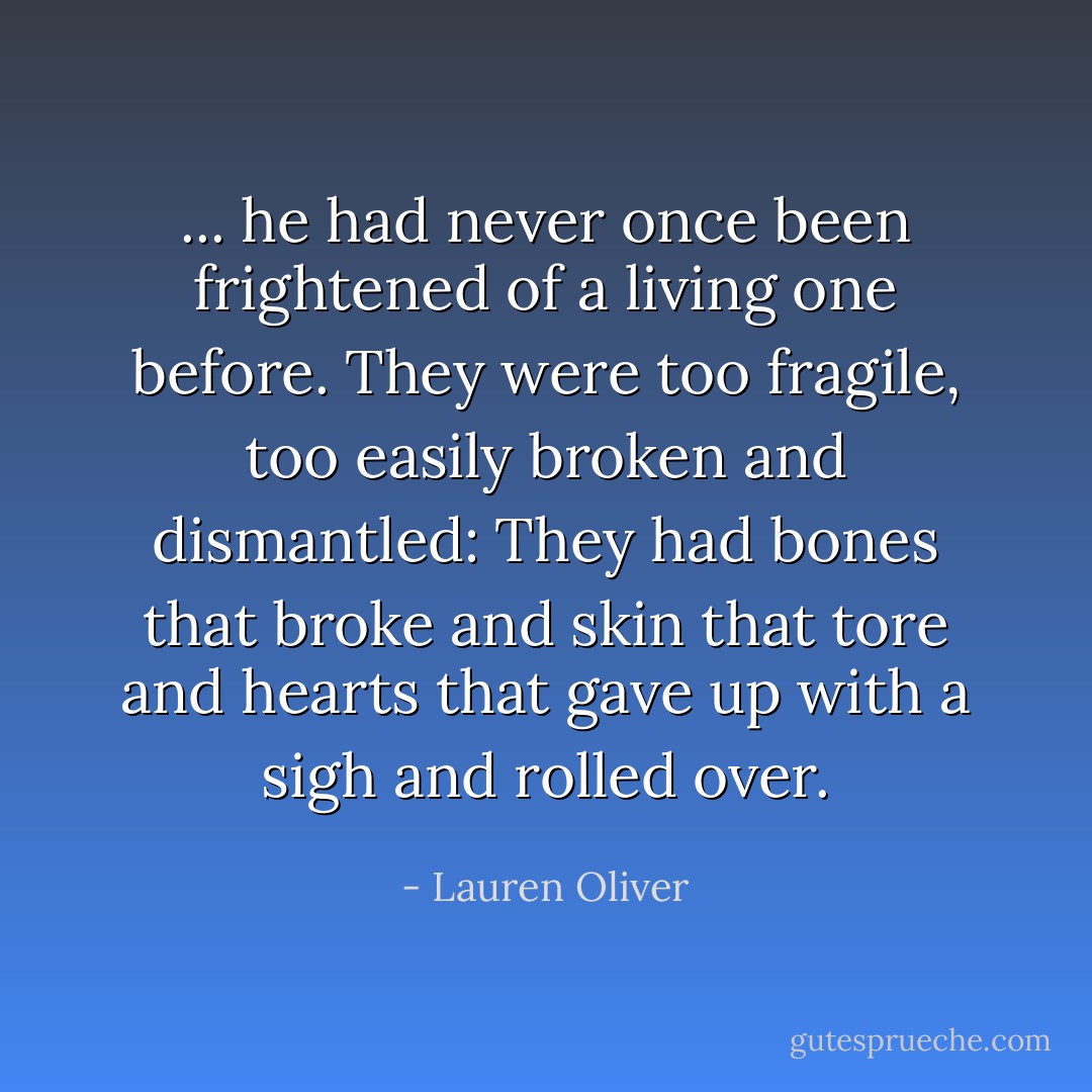 ... he had never once been frightened of a living one before. They were too fragile, too easily broken and dismantled: They had bones that broke and skin that tore and hearts that gave up with a sigh and rolled over. - Lauren Oliver