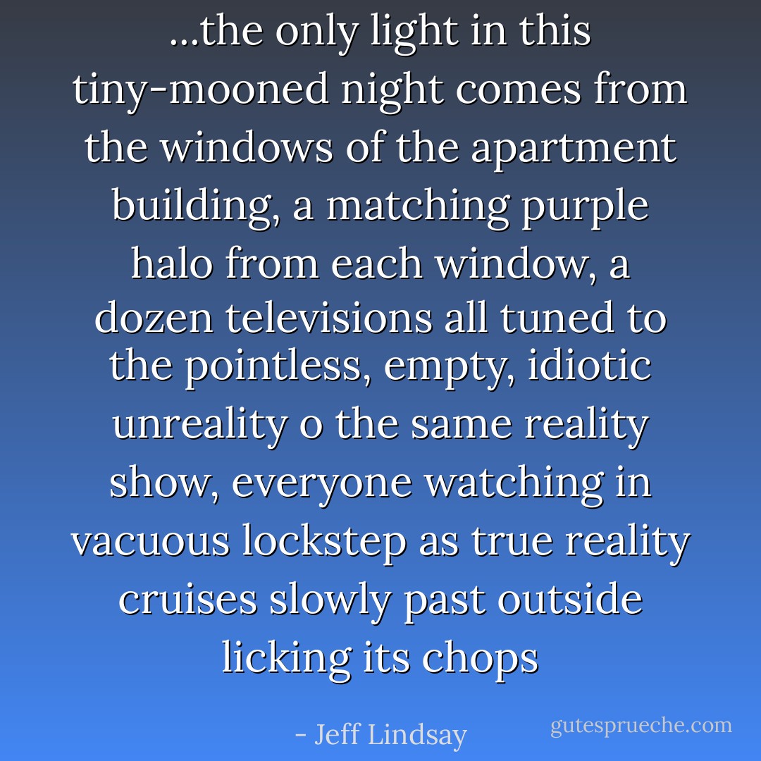...the only light in this tiny-mooned night comes from the windows of the apartment building, a matching purple halo from each window, a dozen televisions all tuned to the pointless, empty, idiotic unreality o the same reality show, everyone watching in vacuous lockstep as true reality cruises slowly past outside licking its chops - Jeff Lindsay