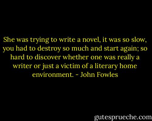 She was trying to write a novel, it was so slow, you had to destroy so much and start again; so hard to discover whether one was really a writer or just a victim of a literary home environment. - John Fowles