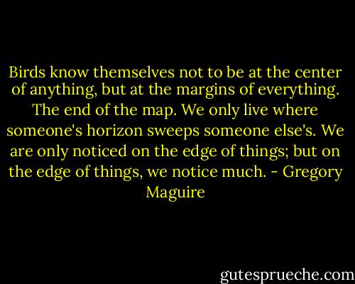 Birds know themselves not to be at the center of anything, but at the margins of everything. The end of the map. We only live where someone's horizon sweeps someone else's. We are only noticed on the edge of things; but on the edge of things, we notice much. - Gregory Maguire