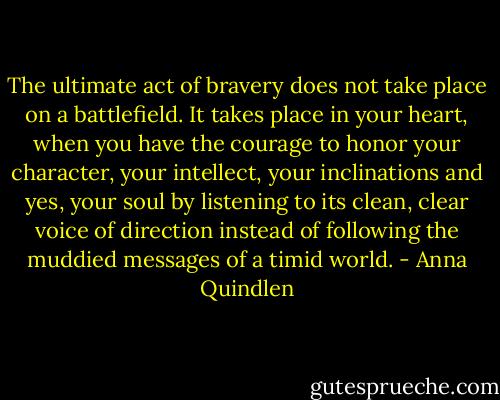 The ultimate act of bravery does not take place on a battlefield. It takes place in your heart, when you have the courage to honor your character, your intellect, your inclinations and yes, your soul by listening to its clean, clear voice of direction instead of following the muddied messages of a timid world. - Anna Quindlen