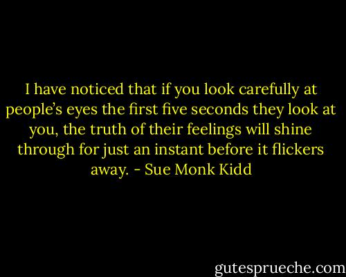 I have noticed that if you look carefully at people’s eyes the first five seconds they look at you, the truth of their feelings will shine through for just an instant before it flickers away. - Sue Monk Kidd