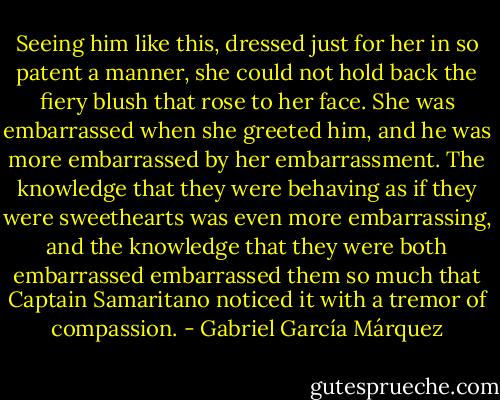 Seeing him like this, dressed just for her in so patent a manner, she could not hold back the fiery blush that rose to her face. She was embarrassed when she greeted him, and he was more embarrassed by her embarrassment. The knowledge that they were behaving as if they were sweethearts was even more embarrassing, and the knowledge that they were both embarrassed embarrassed them so much that Captain Samaritano noticed it with a tremor of compassion. - Gabriel García Márquez