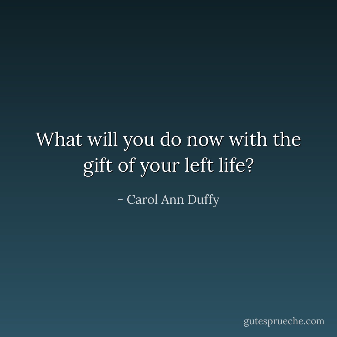 What will you do now with the gift of your left life? - Carol Ann Duffy