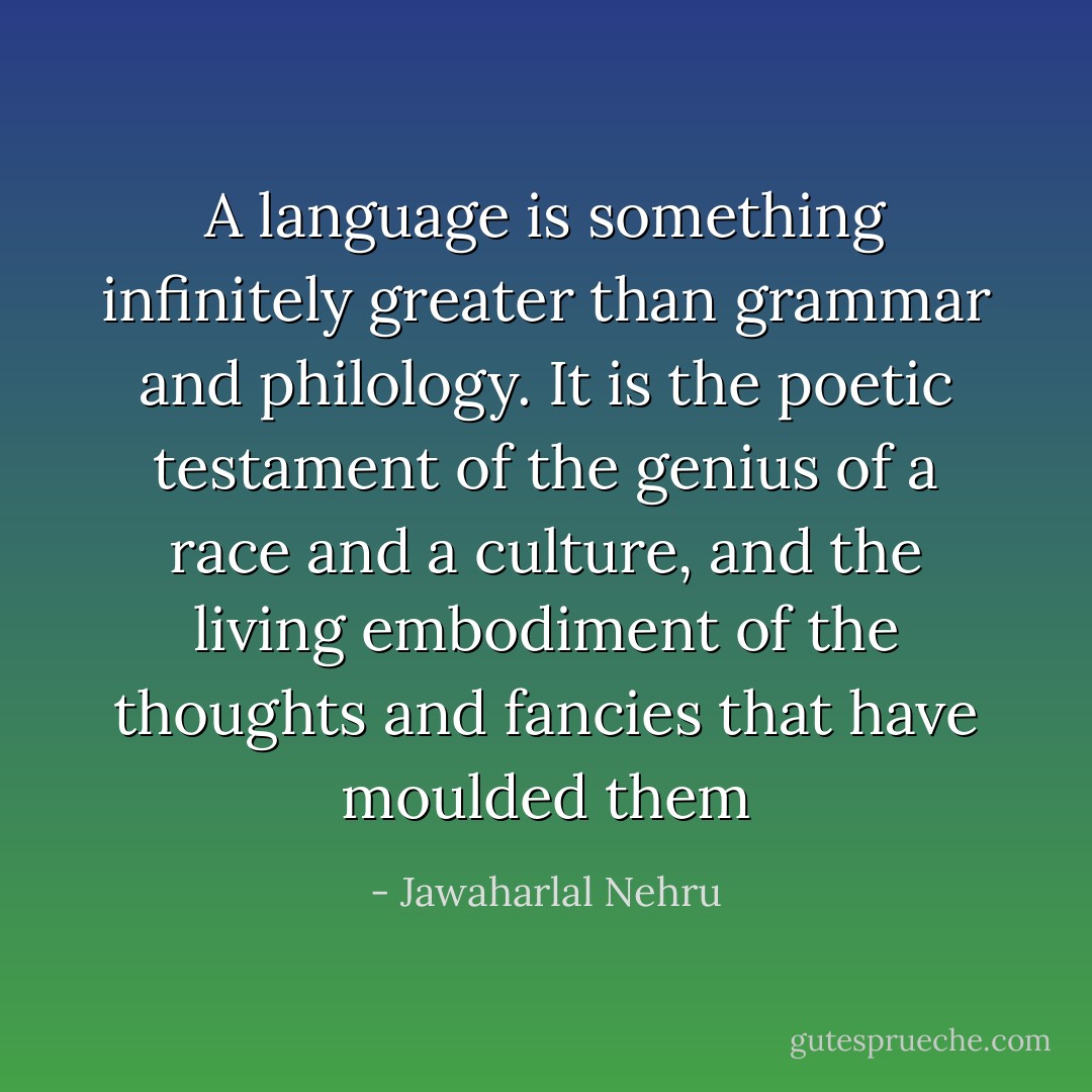A language is something infinitely greater than grammar and philology. It is the poetic testament of the genius of a race and a culture, and the living embodiment of the thoughts and fancies<br />that have moulded them - Jawaharlal Nehru
