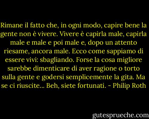 Rimane il fatto che, in ogni modo, capire bene la gente non è vivere. Vivere è capirla male, capirla male e male e poi male e, dopo un attento riesame, ancora male. Ecco come sappiamo di essere vivi: sbagliando. Forse la cosa migliore sarebbe dimenticare di aver ragione o torto sulla gente e godersi semplicemente la gita. Ma se ci riuscite... Beh, siete fortunati. - Philip Roth