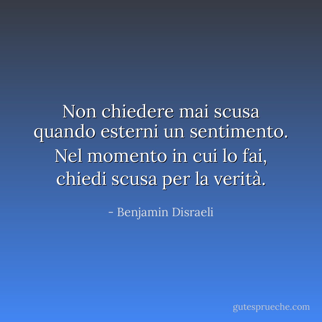Non chiedere mai scusa quando esterni un sentimento. Nel momento in cui lo fai, chiedi scusa per la verità. - Benjamin Disraeli