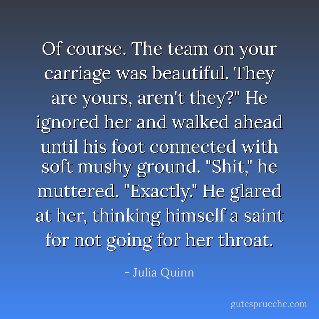 Of course. The team on your carriage was beautiful. They are yours, aren't they?"<br />He ignored her and walked ahead until his foot connected with soft mushy ground. "Shit," he muttered.<br />"Exactly."<br />He glared at her, thinking himself a saint for not going for her throat. - Julia Quinn