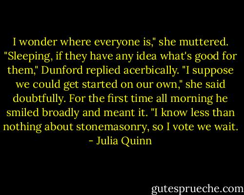I wonder where everyone is," she muttered.<br />"Sleeping, if they have any idea what's good for them," Dunford replied acerbically.<br />"I suppose we could get started on our own," she said doubtfully.<br />For the first time all morning he smiled broadly and meant it. "I know less than nothing about stonemasonry, so I vote we wait. - Julia Quinn