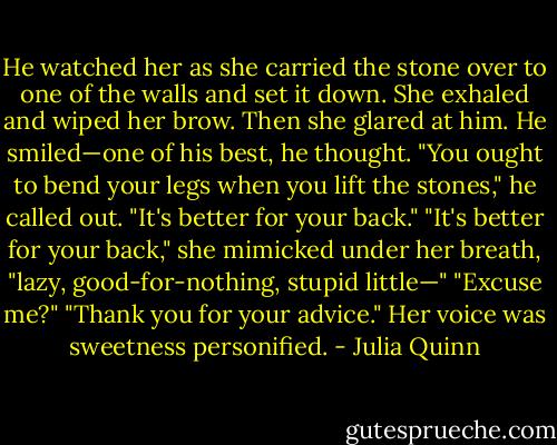 He watched her as she carried the stone over to one of the walls and set it down. She exhaled and wiped her brow. Then she glared at him.<br />He smiled—one of his best, he thought. "You ought to bend your legs when you lift the stones," he called out. "It's better for your back."<br />"It's better for your back," she mimicked under her breath, "lazy, good-for-nothing, stupid little—"<br />"Excuse me?"<br />"Thank you for your advice." Her voice was sweetness personified. - Julia Quinn