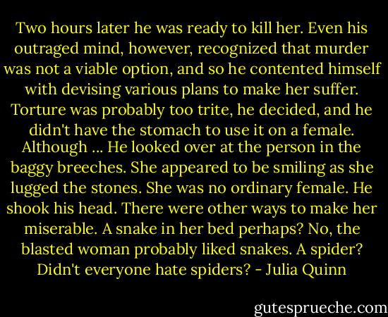 Two hours later he was ready to kill her. Even his outraged mind, however, recognized that murder was not a viable option, and so he contented himself with devising various plans to make her suffer.<br />Torture was probably too trite, he decided, and he didn't have the stomach to use it on a female. Although ... He looked over at the person in the baggy breeches. She appeared to be smiling as she lugged the stones. She was no ordinary female.<br />He shook his head. There were other ways to make her miserable. A snake in her bed perhaps? No, the blasted woman probably liked snakes. A spider? Didn't everyone hate spiders? - Julia Quinn