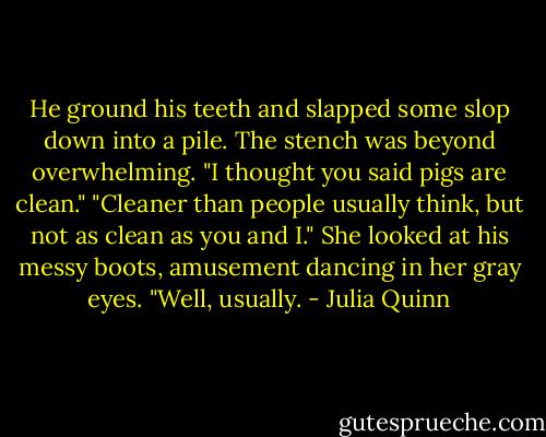 He ground his teeth and slapped some slop down into a pile. The stench was beyond overwhelming. "I thought you said pigs are clean."<br />"Cleaner than people usually think, but not as clean as you and I." She looked at his messy boots, amusement dancing in her gray eyes. "Well, usually. - Julia Quinn