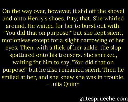 On the way over, however, it slid off the shovel and onto Henry's shoes.<br />Pity, that.<br />She whirled around. He waited for her to burst out with, "You did that on purpose!" but she kept silent, motionless except for a slight narrowing of her eyes. Then, with a flick of her ankle, the slop spattered onto his trousers.<br />She smirked, waiting for him to say, "You did that on purpose!" but he also remained silent. Then he smiled at her, and she knew she was in trouble. - Julia Quinn