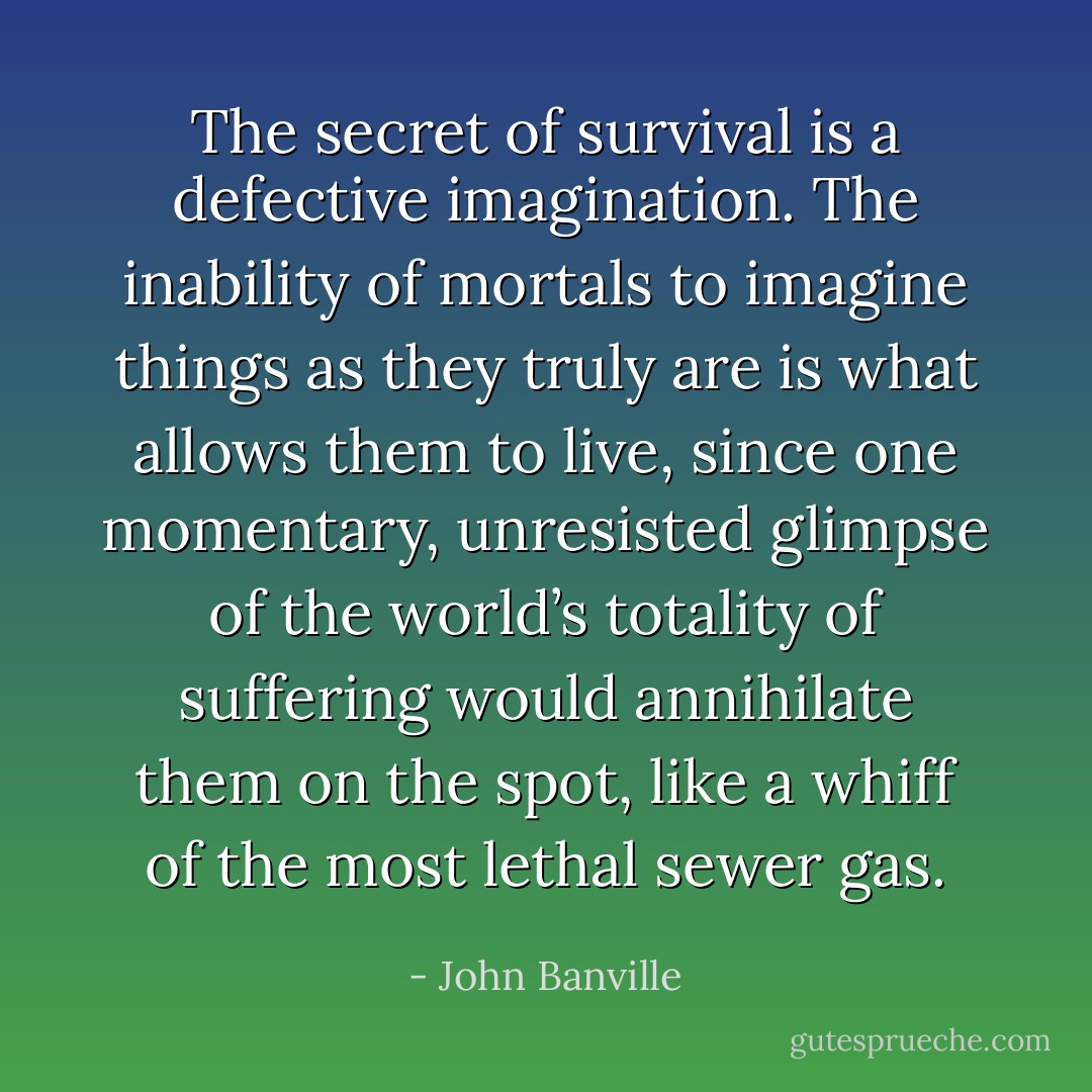 The secret of survival is a defective imagination. The inability of mortals to imagine things as they truly are is what allows them to live, since one momentary, unresisted glimpse of the world’s totality of suffering would annihilate them on the spot, like a whiff of the most lethal sewer gas. - John Banville