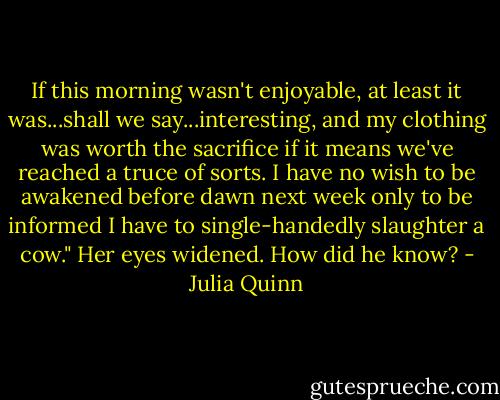 If this morning wasn't enjoyable, at least it was...shall we say...interesting, and my clothing was worth the sacrifice if it means we've reached a truce of sorts. I have no wish to be awakened before dawn next week only to be informed I have to single-handedly slaughter a cow."<br />Her eyes widened. How did he know? - Julia Quinn