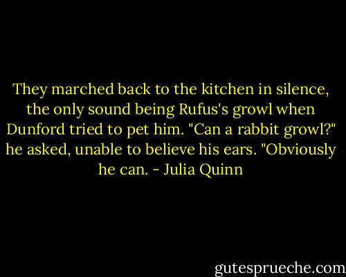 They marched back to the kitchen in silence, the only sound being Rufus's growl when Dunford tried to pet him.<br />"Can a rabbit growl?" he asked, unable to believe his ears.<br />"Obviously he can. - Julia Quinn