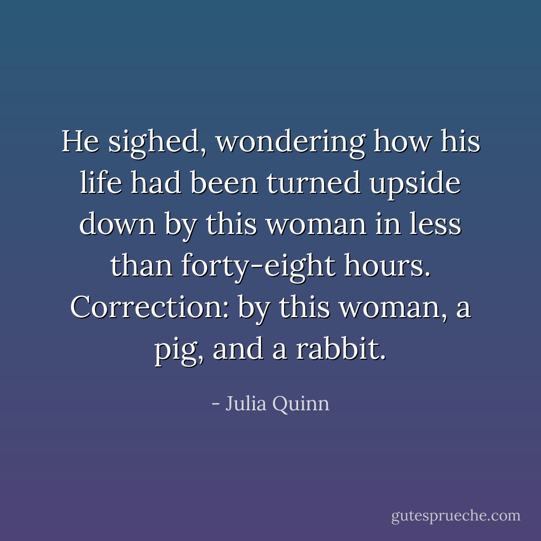 He sighed, wondering how his life had been turned upside down by this woman in less than forty-eight hours. Correction: by this woman, a pig, and a rabbit. - Julia Quinn