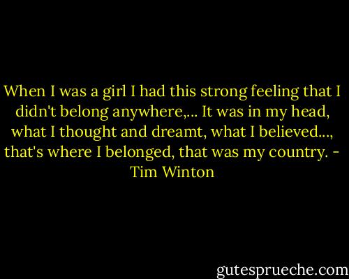 When I was a girl I had this strong feeling that I didn't belong anywhere,... It was in my head, what I thought and dreamt, what I believed..., that's where I belonged, that was my country. - Tim Winton