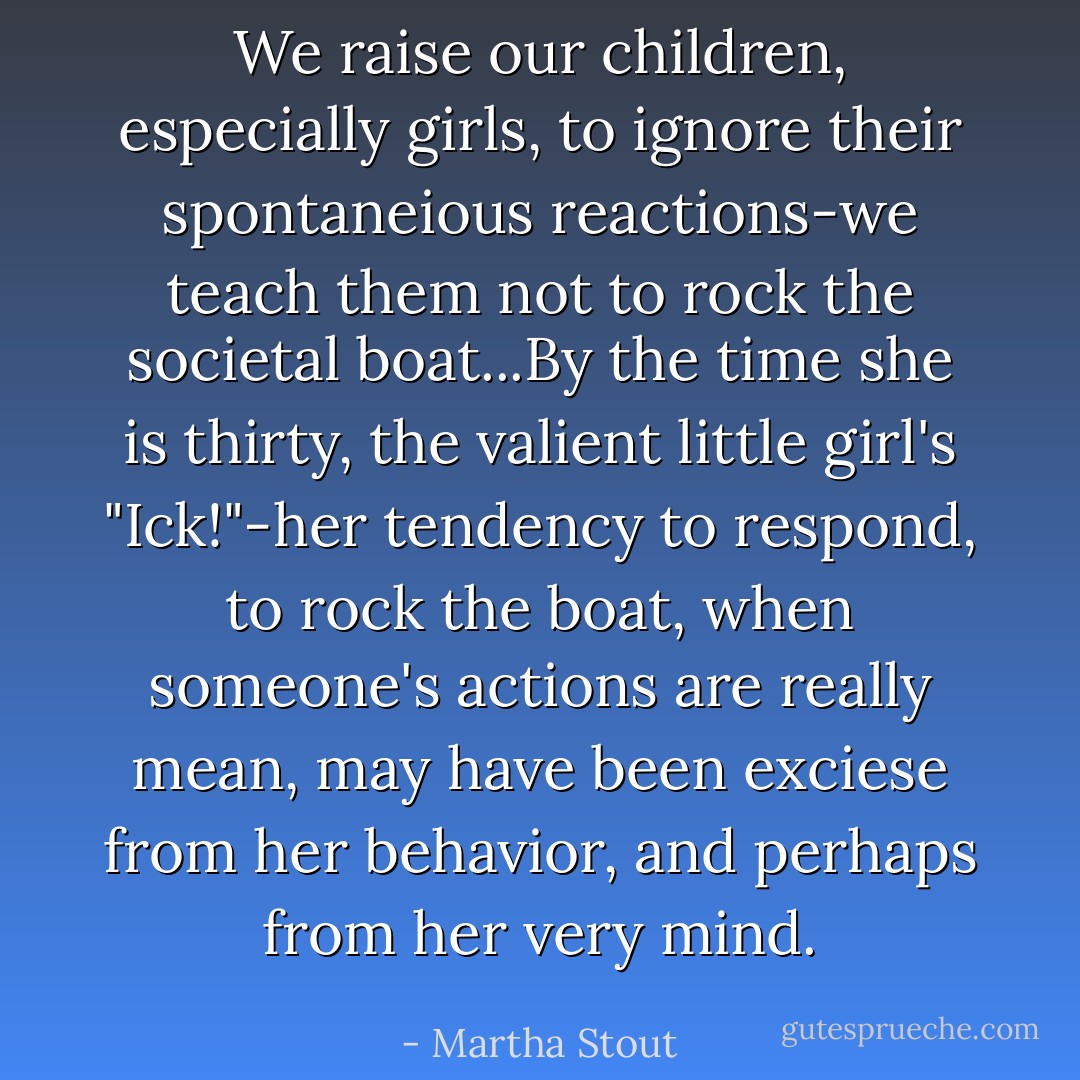 We raise our children, especially girls, to ignore their spontaneious reactions-we teach them not to rock the societal boat...By the time she is thirty, the valient little girl's "Ick!"-her tendency to respond, to rock the boat, when someone's actions are really mean, may have been exciese from her behavior, and perhaps from her very mind. - Martha Stout