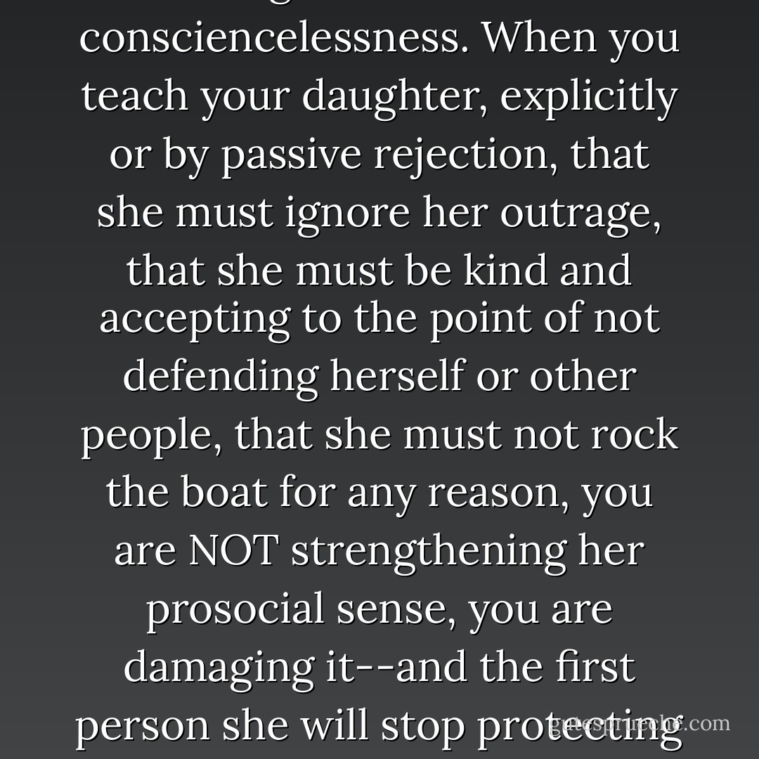 A part of a healthy conscience is being able to confront consciencelessness. When you teach your daughter, explicitly or by passive rejection, that she must ignore her outrage, that she must be kind and accepting to the point of not defending herself or other people, that she must not rock the boat for any reason, you are NOT strengthening her prosocial sense, you are damaging it--and the first person she will stop protecting is herself. - Martha Stout
