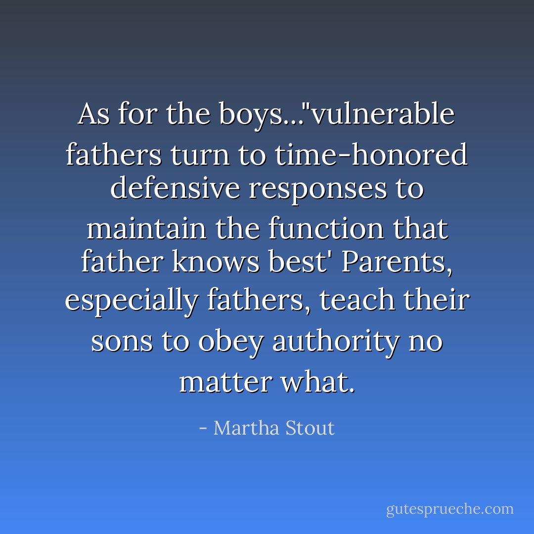 As for the boys..."vulnerable fathers turn to time-honored defensive responses to maintain the function that father knows best' Parents, especially fathers, teach their sons to obey authority no matter what. - Martha Stout