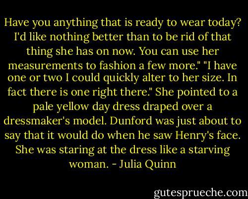 Have you anything that is ready to wear today? I'd like nothing better than to be rid of that thing she has on now. You can use her measurements to fashion a few more."<br />"I have one or two I could quickly alter to her size. In fact there is one right there." She pointed to a pale yellow day dress draped over a dressmaker's model. Dunford was just about to say that it would do when he saw Henry's face.<br />She was staring at the dress like a starving woman. - Julia Quinn