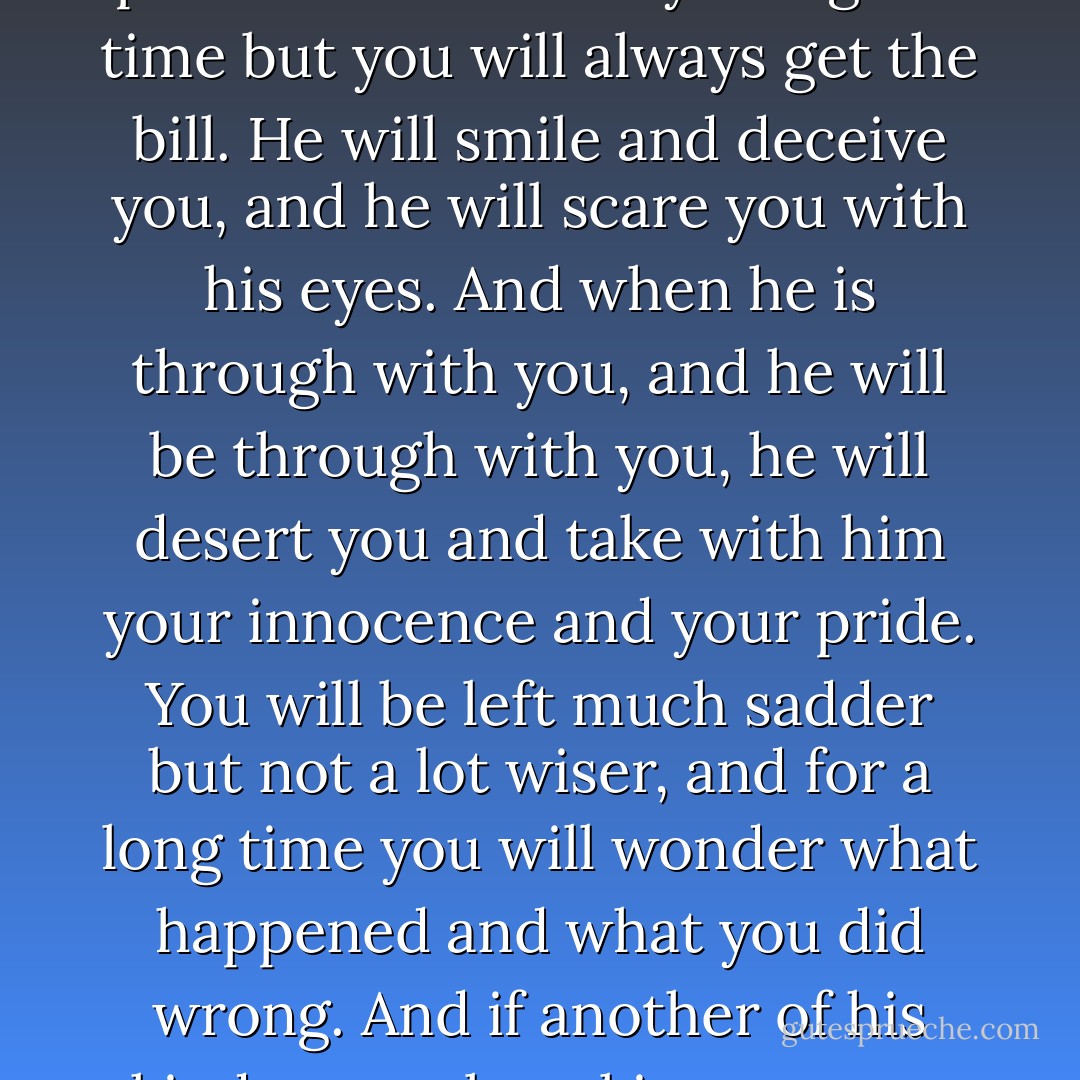 He will choose you, disarm you with his words, and control you with his presence. He will delight you with his wit and his plans. He will show you a good time but you will always get the bill. He will smile and deceive you, and he will scare you with his eyes. And when he is through with you, and he will be through with you, he will desert you and take with him your innocence and your pride. You will be left much sadder but not a lot wiser, and for a long time you will wonder what happened and what you did wrong. And if another of his kind comes knocking on your door, will you open it?<br /><br />-From an essay signed "A psychopath in prison - Robert D. Hare
