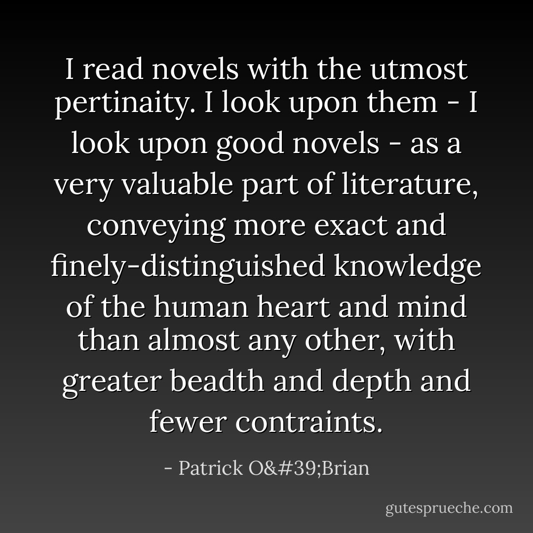 I read novels with the utmost pertinaity. I look upon them - I look upon good novels - as a very valuable part of literature, conveying more exact and finely-distinguished knowledge of the human heart and mind than almost any other, with greater beadth and depth and fewer contraints. - Patrick O'Brian