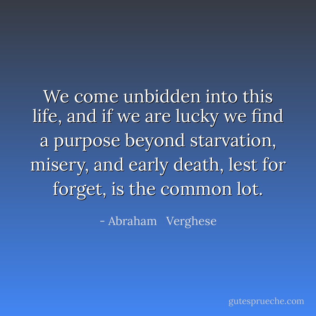 We come unbidden into this life, and if we are lucky we find a purpose beyond starvation, misery, and early death, lest for forget, is the common lot. - Abraham   Verghese