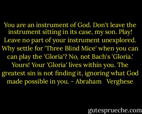 You are an instrument of God. Don't leave the instrument sitting in its case, my son. Play! Leave no part of your instrument unexplored. Why settle for 'Three Blind Mice' when you can can play the 'Gloria'? No, not Bach's 'Gloria.' Yours! Your 'Gloria' lives within you. The greatest sin is not finding it, ignoring what God made possible in you. - Abraham   Verghese